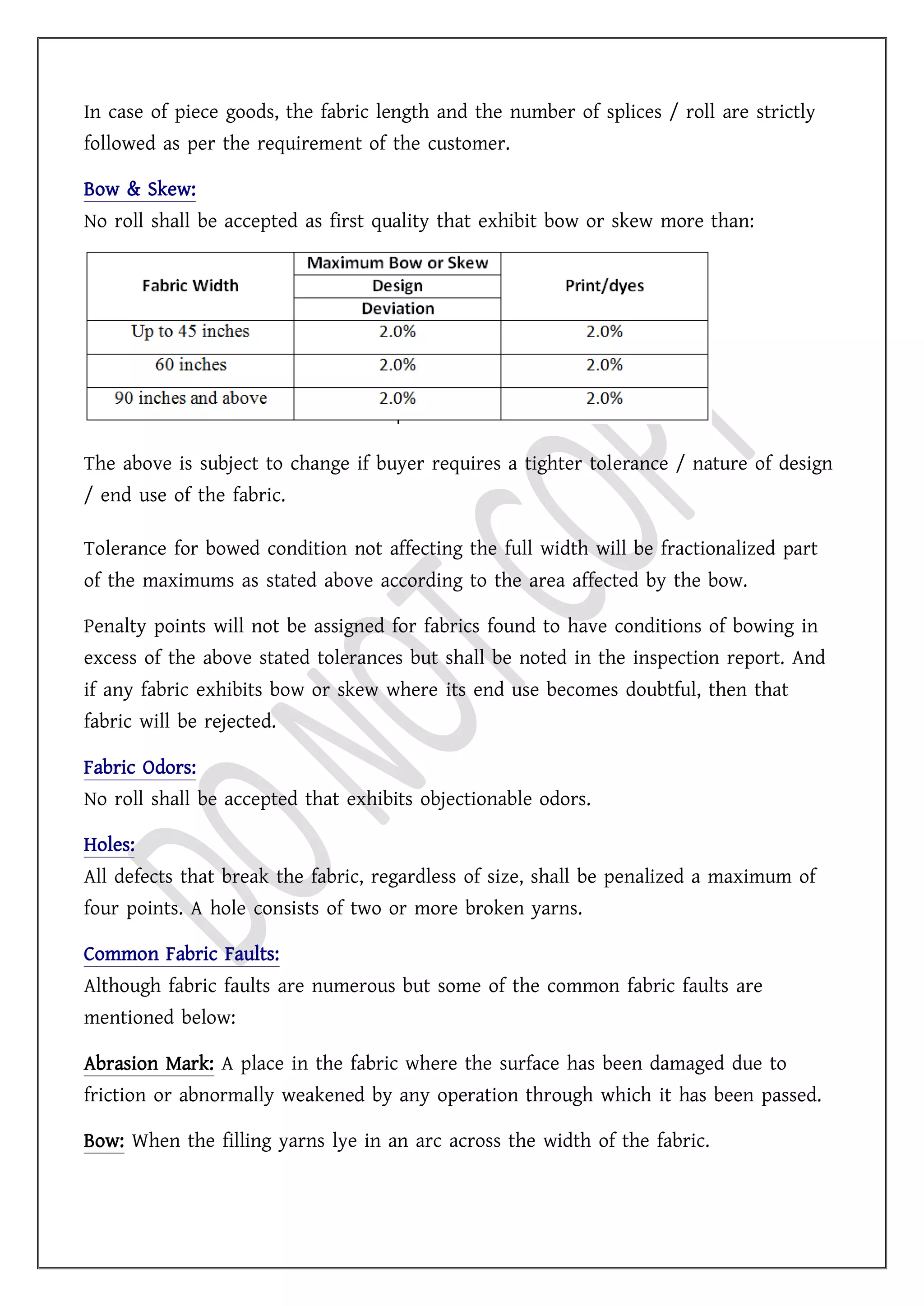 In case of piece goods, the fabric length and the number of splices / roll are strictly
followed as per the requirement of the customer.
Bow & Skew:
No roll shall be accepted as first quality that exhibit bow or skew more than:
The above is subject to change if buyer requires a tighter tolerance / nature of design
/ end use of the fabric.
Tolerance for bowed condition not affecting the full width will be fractionalized part
of the maximums as stated above according to the area affected by the bow.
Penalty points will not be assigned for fabrics found to have conditions of bowing in
excess of the above stated tolerances but shall be noted in the inspection report. And
if any fabric exhibits bow or skew where its end use becomes doubtful, then that
fabric will be rejected.
Fabric Odors:
No roll shall be accepted that exhibits objectionable odors.
Holes:
All defects that break the fabric, regardless of size, shall be penalized a maximum of
four points. A hole consists of two or more broken yarns.
Common Fabric Faults:
Although fabric faults are numerous but some of the common fabric faults are
mentioned below:
Abrasion Mark: A place in the fabric where the surface has been damaged due to
friction or abnormally weakened by any operation through which it has been passed.
Bow: When the filling yarns lye in an arc across the width of the fabric.
 