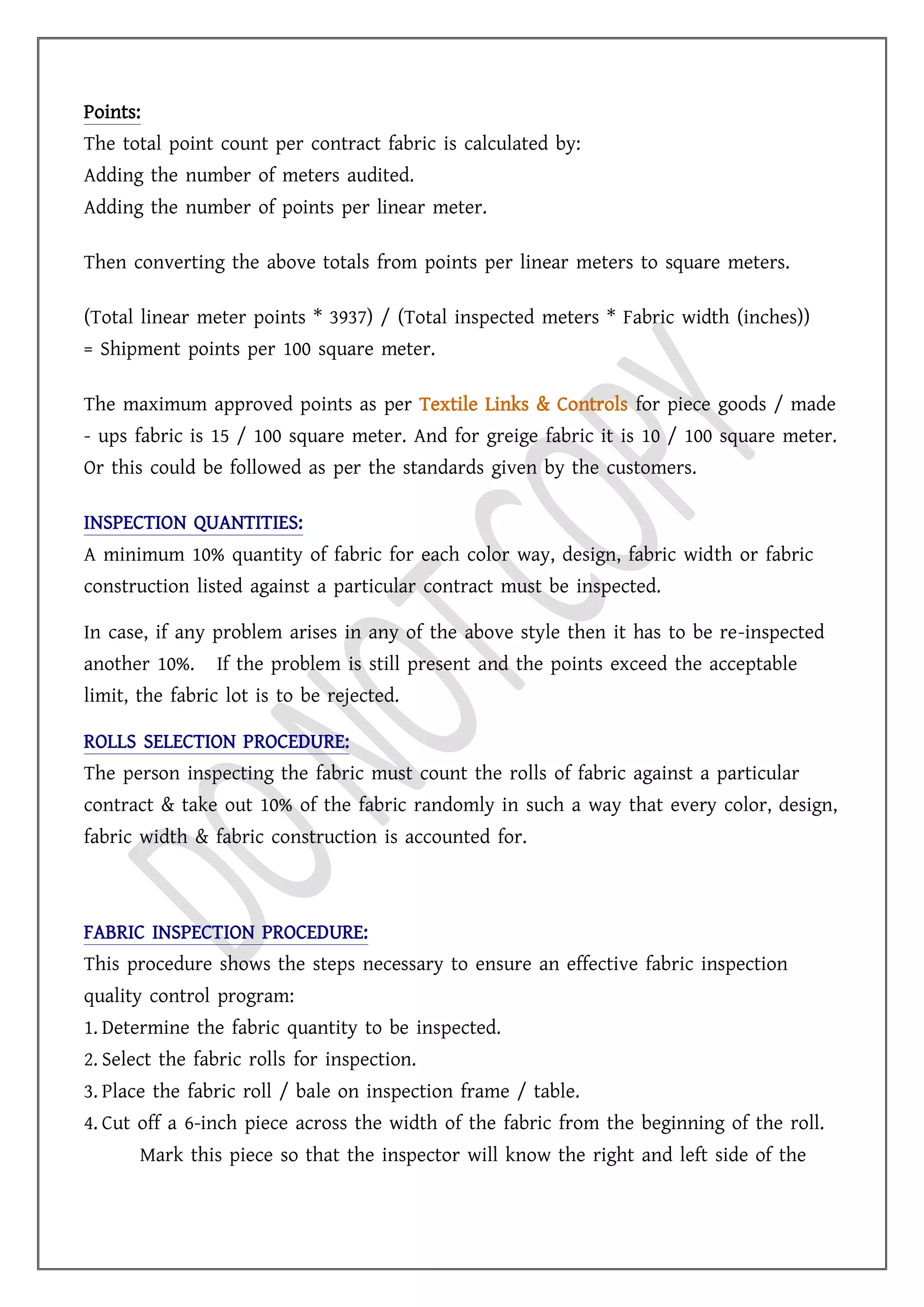 Points:
The total point count per contract fabric is calculated by:
Adding the number of meters audited.
Adding the number of points per linear meter.
Then converting the above totals from points per linear meters to square meters.
(Total linear meter points * 3937) / (Total inspected meters * Fabric width (inches))
= Shipment points per 100 square meter.
The maximum approved points as per Textile Links & Controls for piece goods / made
- ups fabric is 15 / 100 square meter. And for greige fabric it is 10 / 100 square meter.
Or this could be followed as per the standards given by the customers.
INSPECTION QUANTITIES:
A minimum 10% quantity of fabric for each color way, design, fabric width or fabric
construction listed against a particular contract must be inspected.
In case, if any problem arises in any of the above style then it has to be re-inspected
another 10%. If the problem is still present and the points exceed the acceptable
limit, the fabric lot is to be rejected.
ROLLS SELECTION PROCEDURE:
The person inspecting the fabric must count the rolls of fabric against a particular
contract & take out 10% of the fabric randomly in such a way that every color, design,
fabric width & fabric construction is accounted for.
FABRIC INSPECTION PROCEDURE:
This procedure shows the steps necessary to ensure an effective fabric inspection
quality control program:
1. Determine the fabric quantity to be inspected.
2. Select the fabric rolls for inspection.
3. Place the fabric roll / bale on inspection frame / table.
4. Cut off a 6-inch piece across the width of the fabric from the beginning of the roll.
Mark this piece so that the inspector will know the right and left side of the
 