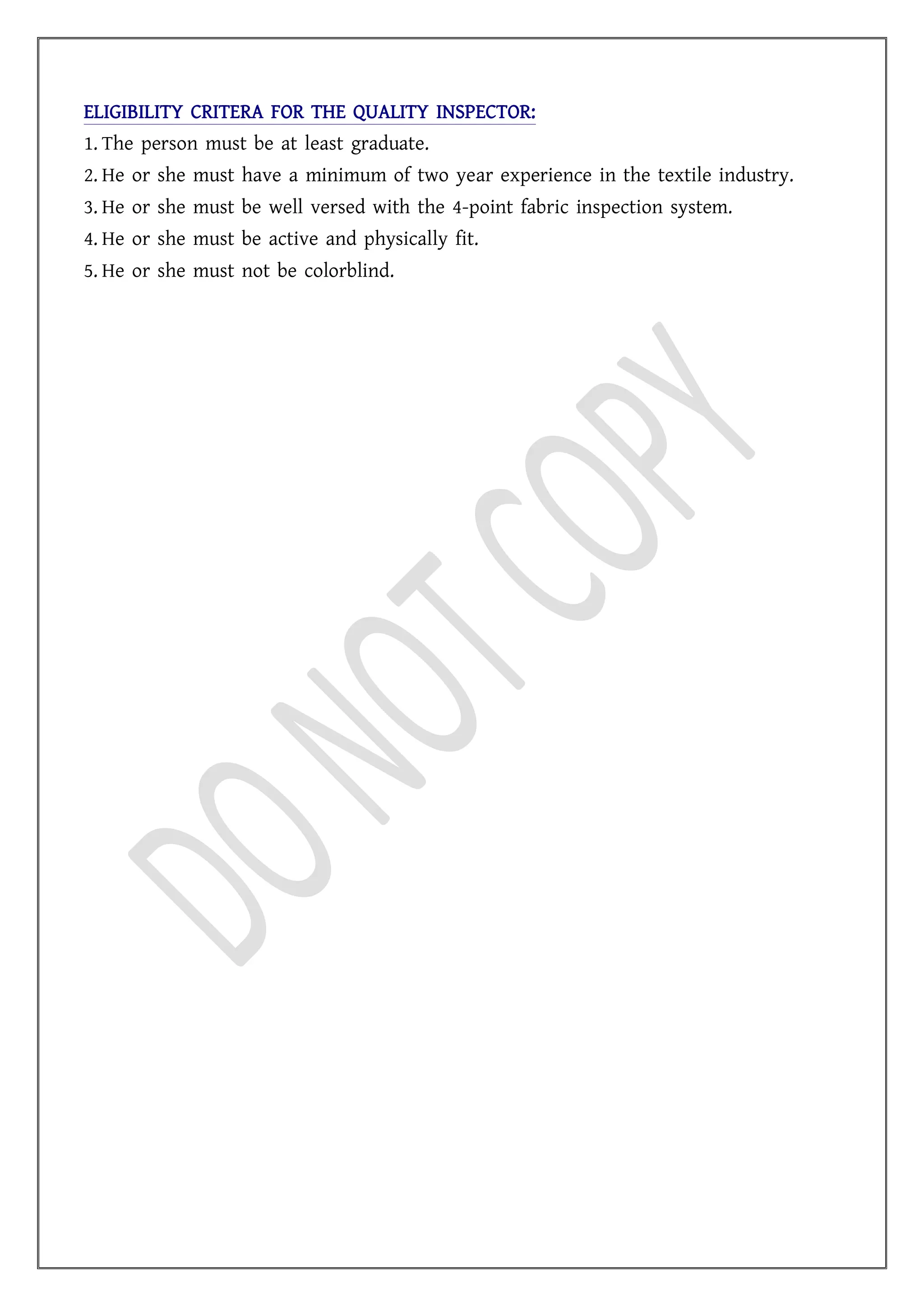 ELIGIBILITY CRITERA FOR THE QUALITY INSPECTOR:
1. The person must be at least graduate.
2. He or she must have a minimum of two year experience in the textile industry.
3. He or she must be well versed with the 4-point fabric inspection system.
4. He or she must be active and physically fit.
5. He or she must not be colorblind.
 