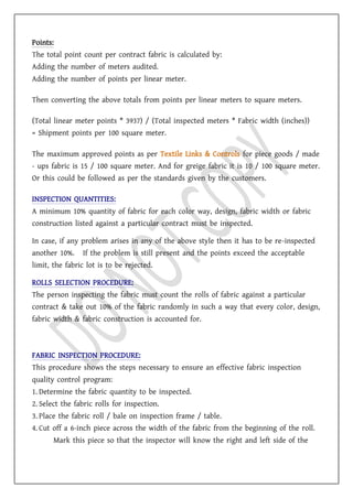 Points:
The total point count per contract fabric is calculated by:
Adding the number of meters audited.
Adding the number of points per linear meter.
Then converting the above totals from points per linear meters to square meters.
(Total linear meter points * 3937) / (Total inspected meters * Fabric width (inches))
= Shipment points per 100 square meter.
The maximum approved points as per Textile Links & Controls for piece goods / made
- ups fabric is 15 / 100 square meter. And for greige fabric it is 10 / 100 square meter.
Or this could be followed as per the standards given by the customers.
INSPECTION QUANTITIES:
A minimum 10% quantity of fabric for each color way, design, fabric width or fabric
construction listed against a particular contract must be inspected.
In case, if any problem arises in any of the above style then it has to be re-inspected
another 10%. If the problem is still present and the points exceed the acceptable
limit, the fabric lot is to be rejected.
ROLLS SELECTION PROCEDURE:
The person inspecting the fabric must count the rolls of fabric against a particular
contract & take out 10% of the fabric randomly in such a way that every color, design,
fabric width & fabric construction is accounted for.
FABRIC INSPECTION PROCEDURE:
This procedure shows the steps necessary to ensure an effective fabric inspection
quality control program:
1. Determine the fabric quantity to be inspected.
2. Select the fabric rolls for inspection.
3. Place the fabric roll / bale on inspection frame / table.
4. Cut off a 6-inch piece across the width of the fabric from the beginning of the roll.
Mark this piece so that the inspector will know the right and left side of the
 