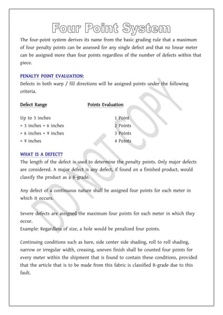 The four-point system derives its name from the basic grading rule that a maximum
of four penalty points can be assessed for any single defect and that no linear meter
can be assigned more than four points regardless of the number of defects within that
piece.
PENALTY POINT EVALUATION:
Defects in both warp / fill directions will be assigned points under the following
criteria.
Defect Range Points Evaluation
Up to 3 inches 1 Point
> 3 inches < 6 inches 2 Points
> 6 inches < 9 inches 3 Points
> 9 inches 4 Points
WHAT IS A DEFECT?
The length of the defect is used to determine the penalty points. Only major defects
are considered. A major defect is any defect, if found on a finished product, would
classify the product as a B-grade.
Any defect of a continuous nature shall be assigned four points for each meter in
which it occurs.
Severe defects are assigned the maximum four points for each meter in which they
occur.
Example: Regardless of size, a hole would be penalized four points.
Continuing conditions such as bare, side center side shading, roll to roll shading,
narrow or irregular width, creasing, uneven finish shall be counted four points for
every meter within the shipment that is found to contain these conditions, provided
that the article that is to be made from this fabric is classified B-grade due to this
fault.
 