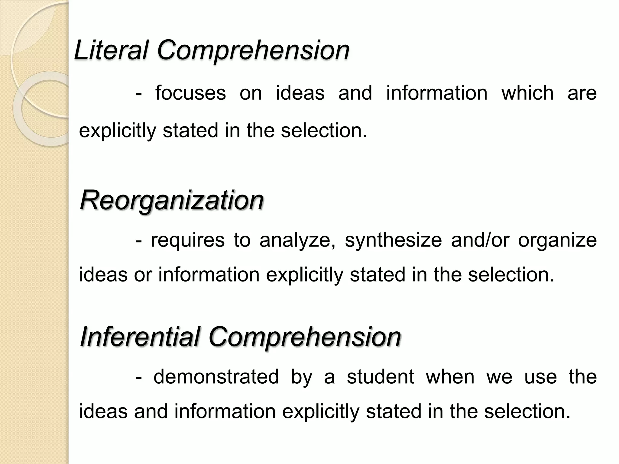 Literal Comprehension 
- focuses on ideas and information which are 
explicitly stated in the selection. 
Reorganization 
- requires to analyze, synthesize and/or organize 
ideas or information explicitly stated in the selection. 
Inferential Comprehension 
- demonstrated by a student when we use the 
ideas and information explicitly stated in the selection. 
 