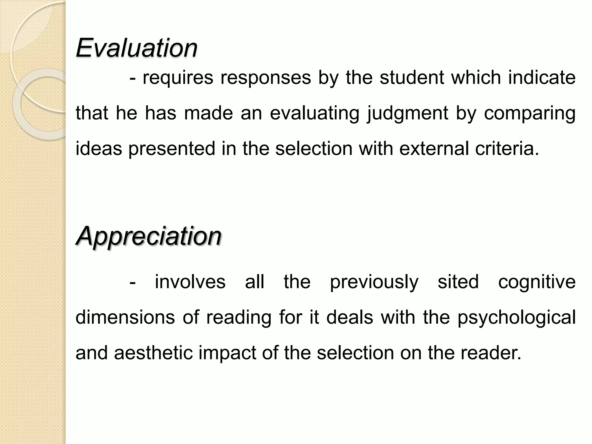 Evaluation 
- requires responses by the student which indicate 
that he has made an evaluating judgment by comparing 
ideas presented in the selection with external criteria. 
Appreciation 
- involves all the previously sited cognitive 
dimensions of reading for it deals with the psychological 
and aesthetic impact of the selection on the reader. 
 