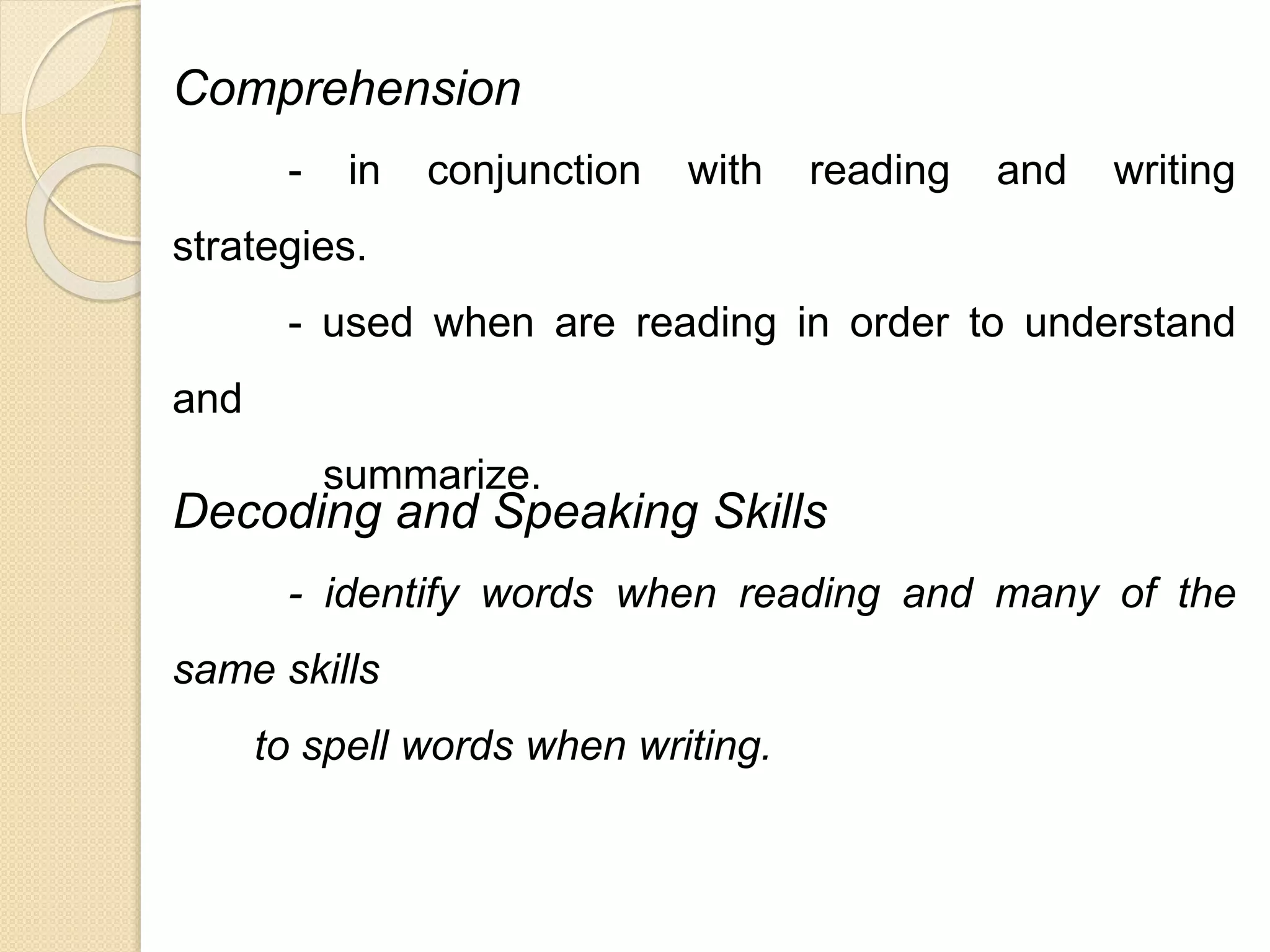 Comprehension 
- in conjunction with reading and writing 
strategies. 
- used when are reading in order to understand 
and 
summarize. 
Decoding and Speaking Skills 
- identify words when reading and many of the 
same skills 
to spell words when writing. 
 