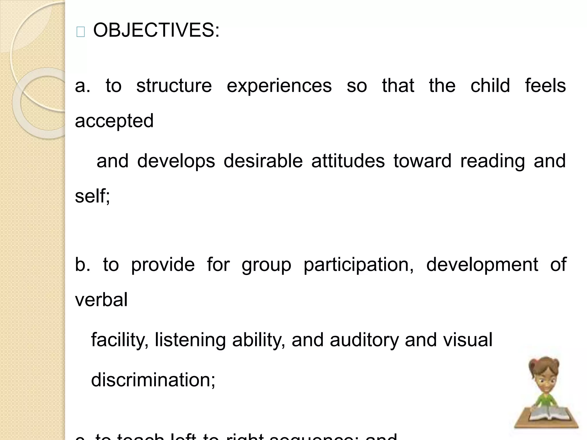 OBJECTIVES: 
a. to structure experiences so that the child feels 
accepted 
and develops desirable attitudes toward reading and 
self; 
b. to provide for group participation, development of 
verbal 
facility, listening ability, and auditory and visual 
discrimination; 
c. to teach left-to-right sequence; and 
 
