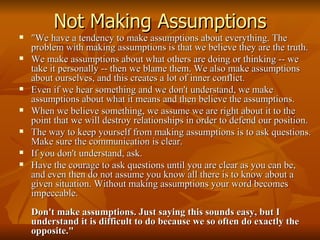 Not Making Assumptions "We have a tendency to make assumptions about everything. The problem with making assumptions is that we believe they are the truth.  We make assumptions about what others are doing or thinking -- we take it personally -- then we blame them. We also make assumptions about ourselves, and this creates a lot of inner conflict. Even if we hear something and we don't understand, we make assumptions about what it means and then believe the assumptions. When we believe something, we assume we are right about it to the point that we will destroy relationships in order to defend our position. The way to keep yourself from making assumptions is to ask questions. Make sure the communication is clear.  If you don't understand, ask.  Have the courage to ask questions until you are clear as you can be, and even then do not assume you know all there is to know about a given situation. Without making assumptions your word becomes impeccable. Don't make assumptions. Just saying this sounds easy, but I understand it is difficult to do because we so often do exactly the opposite."  