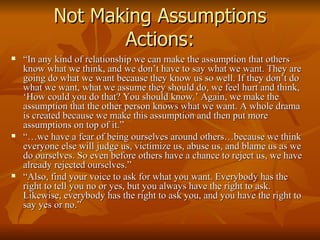 Not Making Assumptions Actions: “ In any kind of relationship we can make the assumption that others know what we think, and we don’t have to say what we want. They are going do what we want because they know us so well. If they don’t do what we want, what we assume they should do, we feel hurt and think, ‘How could you do that? You should know.’ Again, we make the assumption that the other person knows what we want. A whole drama is created because we make this assumption and then put more assumptions on top of it.” “… we have a fear of being ourselves around others…because we think everyone else will judge us, victimize us, abuse us, and blame us as we do ourselves. So even before others have a chance to reject us, we have already rejected ourselves.” “ Also, find your voice to ask for what you want. Everybody has the right to tell you no or yes, but you always have the right to ask. Likewise, everybody has the right to ask you, and you have the right to say yes or no.”  