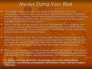 Always Doing Your Best "The fourth agreement is about the action of the first three. Under any circumstance, always do your best, no more and no less. But keep in mind that your best is never going to be the same from one moment to the next. Everything is alive and changing all the time, so your best will sometimes be high quality, and other times it will not be as good. Doing your best, you are going to live your life intensely. You are going to be productive, you are going to be good to yourself, because you will be giving yourself to your family, to your community, to everything. It is the action that is going to make you feel intensely happy. When you always do your best, you take action.   Doing your best is taking the action because you love it, not because you're expecting a reward. Most people do exactly the opposite: They only take action when they expect a reward, and they don't enjoy the action. And that's the reason they won't do their best. When you do your best, you learn to accept yourself. But you have to be aware and learn from your mistakes. Learning from your mistakes means you practice, look honestly at the results, and keep practicing. This increases your awareness. By doing your best, the habits of misusing your word, taking things personally, and making assumptions will become weaker and less frequent with time."  