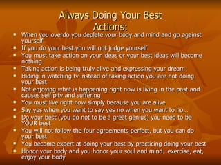 Always Doing Your Best Actions: When you overdo you deplete your body and mind and go against yourself If you do your best you will not judge yourself You must take action on your ideas or your best ideas will become nothing Taking action is being truly alive and expressing your dream Hiding in watching tv instead of taking action you are not doing your best Not enjoying what is happening right now is living in the past and causes self pity and suffering You must live right now simply because you are alive Say yes when you want to say yes no when you want to no… Do your best (you do not to be a great genius) you need to be YOUR best You will not follow the four agreements perfect, but you can do your best You become expert at doing your best by practicing doing your best Honor your body and you honor your soul and mind…exercise, eat, enjoy your body 