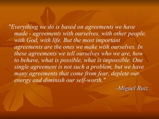 "Everything we do is based on agreements we have made - agreements with ourselves, with other people, with God, with life. But the most important agreements are the ones we make with ourselves. In these agreements we tell ourselves who we are, how to behave, what is possible, what is impossible. One single agreement is not such a problem, but we have many agreements that come from fear, deplete our energy and diminish our self-worth."  -Miguel Ruiz 