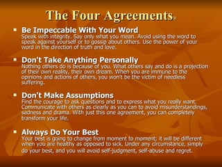 The Four Agreements ® Be Impeccable With Your Word Speak with integrity. Say only what you mean. Avoid using the word to speak against yourself or to gossip about others. Use the power of your word in the direction of truth and love.  Don't Take Anything Personally Nothing others do is because of you. What others say and do is a projection of their own reality, their own dream. When you are immune to the opinions and actions of others, you won't be the victim of needless suffering.  Don't Make Assumptions Find the courage to ask questions and to express what you really want. Communicate with others as clearly as you can to avoid misunderstandings, sadness and drama. With just this one agreement, you can completely transform your life.   Always Do Your Best Your best is going to change from moment to moment; it will be different when you are healthy as opposed to sick. Under any circumstance, simply do your best, and you will avoid self-judgment, self-abuse and regret.   