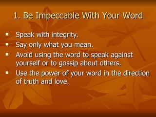 1. Be Impeccable With Your Word Speak with integrity.  Say only what you mean.  Avoid using the word to speak against yourself or to gossip about others.  Use the power of your word in the direction of truth and love. 