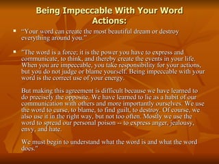 Being Impeccable With Your Word Actions: “ Your word can create the most beautiful dream or destroy everything around you.” "The word is a force; it is the power you have to express and communicate, to think, and thereby create the events in your life. When you are impeccable, you take responsibility for your actions, but you do not judge or blame yourself. Being impeccable with your word is the correct use of your energy. But making this agreement is difficult because we have learned to do precisely the opposite. We have learned to lie as a habit of our communication with others and more importantly ourselves. We use the word to curse, to blame, to find guilt, to destroy. Of course, we also use it in the right way, but not too often. Mostly we use the word to spread our personal poison -- to express anger, jealousy, envy, and hate. We must begin to understand what the word is and what the word does."  