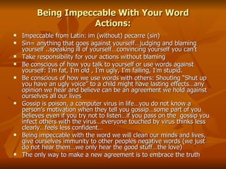 Being Impeccable With Your Word Actions: Impeccable from Latin: im (without) pecarre (sin) Sin= anything that goes against yourself…judging and blaming yourself ..speaking ill of yourself…convincing yourself you can’t Take responsibility for your actions without blaming Be conscious of how you talk to yourself or use words against yourself: I’m fat, I'm old , I’m ugly, I’m failing, I’m stupid. Be conscious of how we use words with others: Shouting “Shut up you have an ugly voice” to a child might have lasting effects…any opinion we hear and believe can be an agreement we hold against ourselves all our lives Gossip is poison, a computer virus in life…you do not know a person’s motivation when they tell you gossip…some part of you believes even if you try not to listen…if you pass on the  gossip you infect others with the virus…everyone touched by virus thinks less clearly…feels less confident… Being impeccable with the word we will clean our minds and lives, give ourselves immunity to other peoples negative words (we just do not hear them…we only hear the good stuff…the love) The only way to make a new agreement is to embrace the truth 
