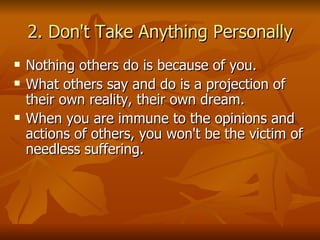 2. Don't Take Anything Personally Nothing others do is because of you. What others say and do is a projection of their own reality, their own dream.  When you are immune to the opinions and actions of others, you won't be the victim of needless suffering. 