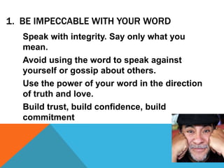 1. BE IMPECCABLE WITH YOUR WORD
Speak with integrity. Say only what you
mean.
Avoid using the word to speak against
yourself or gossip about others.
Use the power of your word in the direction
of truth and love.
Build trust, build confidence, build
commitment
 