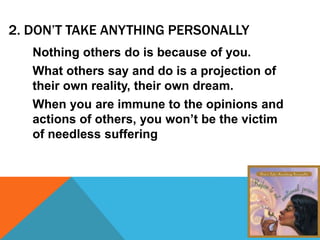 2. DON’T TAKE ANYTHING PERSONALLY
Nothing others do is because of you.
What others say and do is a projection of
their own reality, their own dream.
When you are immune to the opinions and
actions of others, you won’t be the victim
of needless suffering
 
