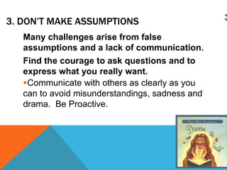 33. DON’T MAKE ASSUMPTIONS
Many challenges arise from false
assumptions and a lack of communication.
Find the courage to ask questions and to
express what you really want.
Communicate with others as clearly as you
can to avoid misunderstandings, sadness and
drama. Be Proactive.
 