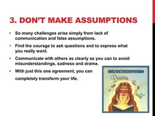 3. DON’T MAKE ASSUMPTIONS
• So many challenges arise simply from lack of
communication and false assumptions.
• Find the courage to ask questions and to express what
you really want.
• Communicate with others as clearly as you can to avoid
misunderstandings, sadness and drama.
• With just this one agreement, you can
completely transform your life.

 