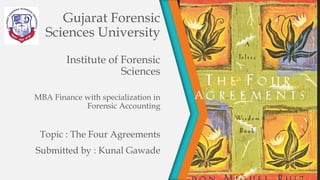 Gujarat Forensic
Sciences University
Institute of Forensic
Sciences
MBA Finance with specialization in
Forensic Accounting
Topic : The Four Agreements
Submitted by : Kunal Gawade
A
 