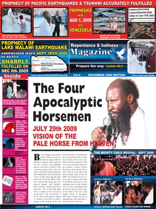 1
PROPHECY OF PACIFIC EARTHQUAKES & TSUNAMI ACCURATELY FULFILLED
Repentance & Holiness Magazine

PROPHESIED
on

AUG 1, 2009
in

VENEZUELA
BABY BORN CRIPPLED WALKS
FOR THE FIRST TIME / KASARANI

WATCH DVD OF QUAKE
PROPHECY FULFILLED

PROPHECY OF
LAKE MALAWI EARTHQUAKE Repentance & holiness
PROPHESIED SINCE
IN KENYA

SEPT 30TH 2006

SHARPLY
FULFILLED ON
DEC 6th 2009

Inside

CRIPPLED FOR 14 YRS, SHE GOT
UP AND WALKED AWAY FROM
THIS WHEELCHAIR / VENEZUELA
VISION OF
THE WHITE
HORSE OF THE
APOCALYPSE
THAT BRINGS
DECEPTION INTO
THE CHURCH
APRIL 2, 2004
VISION OF THE
RED HORSE
AND PROPHECY
ON GLOBAL
BLOODSHED
(AND THE MOON
TURNED RED).

VISION OF
THE BLACK
APOCALYPTIC
HORSE FROM
HEAVEN AND
THE PROPHECY
ON THE GLOBAL
ECONOMIC
CRISIS.
JULY 29,
2009, VISION
OF THE PALE
HORSE FROM
HEAVEN AND
ITS SERIOUS
IMPLICATION
ON RAPTURE
MAY 11, 2009,
VISION OF THE
HAND-WRITTEN
NOTE FROM
HEAVEN. FINAL
MESSAGE FROM
GOD ALMIGHTY
AUG 19, 2008,
PROPHECY OF
THE GLOBAL
FAMINE AND
ITS RAPID
FULFILMENT

Prepare the way - Isaiah 40:3
www.repentandpreparetheway.org

Vol 6

NOVEMBER 2009 EDITION

TOTALLY BLIND EYES OPENED

The Four
Apocalyptic
Horsemen

JULY 29th 2009
VISION OF THE
PALE HORSE FROM HEAVEN

B

y all standards, the greatest
prophecy Jesus ever gave to
the church, is that prediction
which he released while seated on
the Mt. of Olives, and popularly
known as the Olivet Prophecy. This
is because in that prophecy, the LORD
Jesus revealed the spiritual landmarks
that would denote the dispensational
course for His return and the signs
of the end of the age. While it may
have seemed that among the four
glorious gospels, only Matthew,
Mark and Luke recorded that Olivet
Discourse, John on the other hand
and as a matter of fact received its
interpretation and documented it
in the book of Revelation chapter
6. Central to the Olivet prophecy
though, is the breaking of the first

CONTD. PG 2

four seals of the scroll of God and
the corresponding release of the
four HORSEMEN of the APOCALYPSE.
These first four HORSEMEN of the
APOCALYPSE essentially demarcate
the prophetic timeline towards
the rapture of the church. That is
why, when the LORD spoke with
me in a mighty vision, on July 29,
2009, and showed me the PALE
HORSE that is coming to the earth,
it essentially underscores a very
significant mark on the timeline
clock of God, highlighting that
the rapture has now drawn nigh.
It was while on my way to the
mighty revival in Venezuela,
that I had a 24-hour stopover in
Johannesburg, and while there I
saw the visions of the LORD.

THE MIGHTY CHILE REVIVAL - SEPT 2009

SAN FELIX VENEZUELA

SAN FELIX VENEZUELA

TOTALLY CRIPPLED BABY WALKS

TOTALLY BLIND EYES OPENED

 