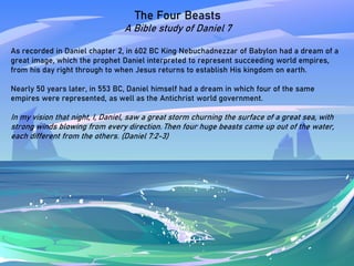 The Four Beasts
A Bible study of Daniel 7
As recorded in Daniel chapter 2, in 602 BC King Nebuchadnezzar of Babylon had a dream of a
great image, which the prophet Daniel interpreted to represent succeeding world empires,
from his day right through to when Jesus returns to establish His kingdom on earth.
Nearly 50 years later, in 553 BC, Daniel himself had a dream in which four of the same
empires were represented, as well as the Antichrist world government.
In my vision that night, I, Daniel, saw a great storm churning the surface of a great sea, with
strong winds blowing from every direction. Then four huge beasts came up out of the water,
each different from the others. (Daniel 7:2-3)
 