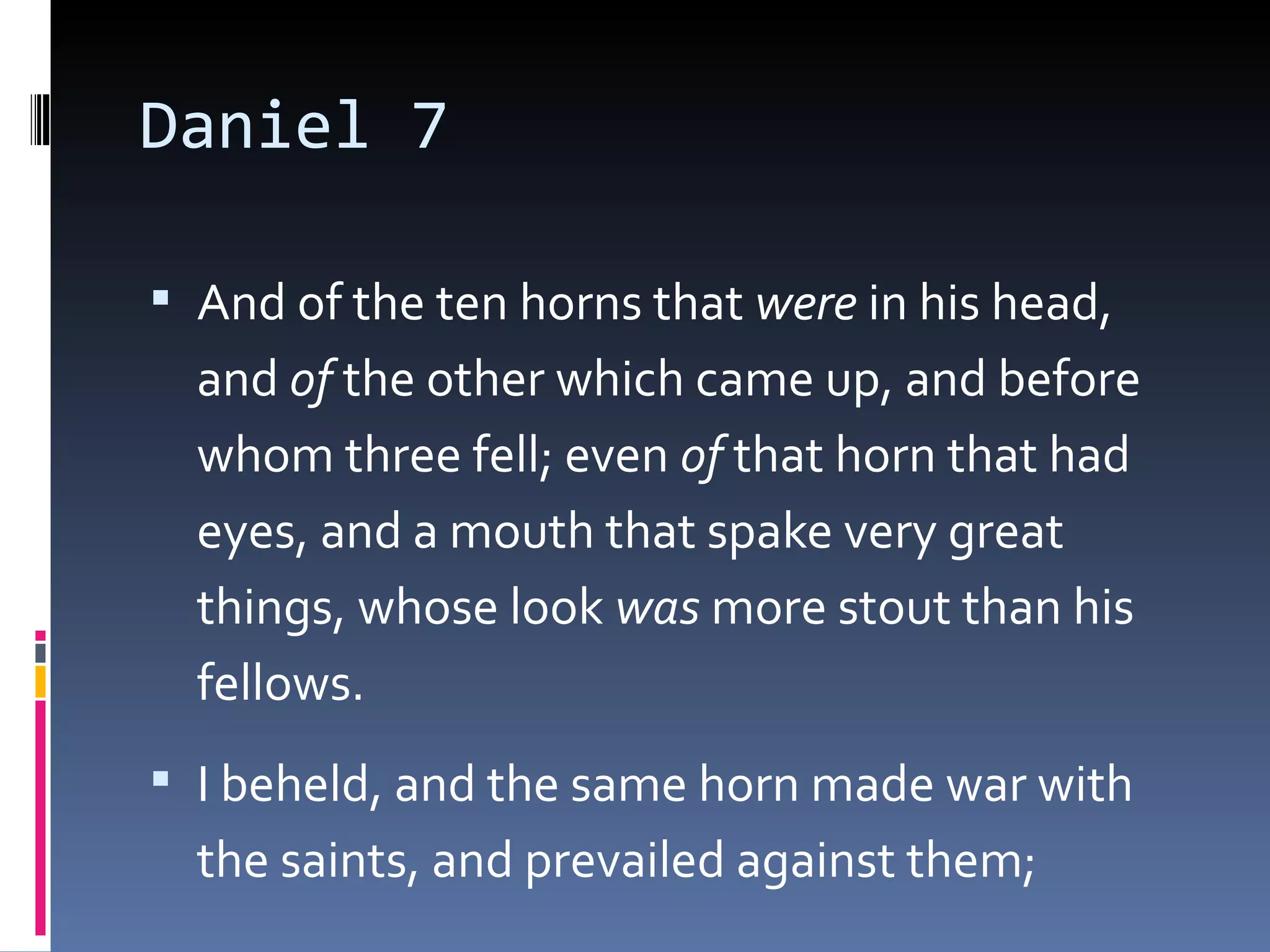 Daniel 7
 And of the ten horns that were in his head,
and of the other which came up, and before
whom three fell; even of that horn that had
eyes, and a mouth that spake very great
things, whose look was more stout than his
fellows.
 I beheld, and the same horn made war with
the saints, and prevailed against them; 
 