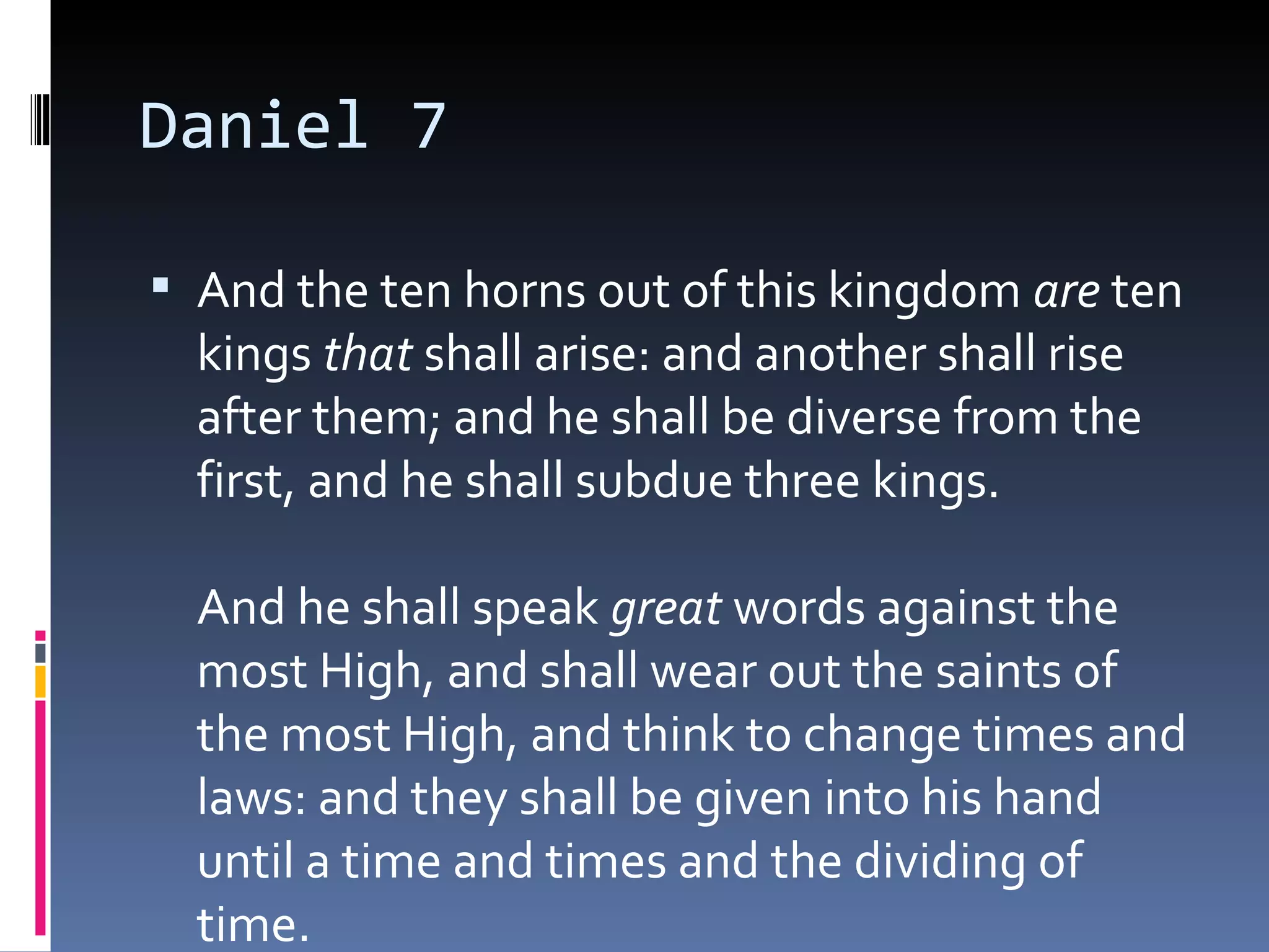 Daniel 7
 And the ten horns out of this kingdom are ten
kings that shall arise: and another shall rise
after them; and he shall be diverse from the
first, and he shall subdue three kings. 
And he shall speak great words against the
most High, and shall wear out the saints of
the most High, and think to change times and
laws: and they shall be given into his hand
until a time and times and the dividing of
time. 
 