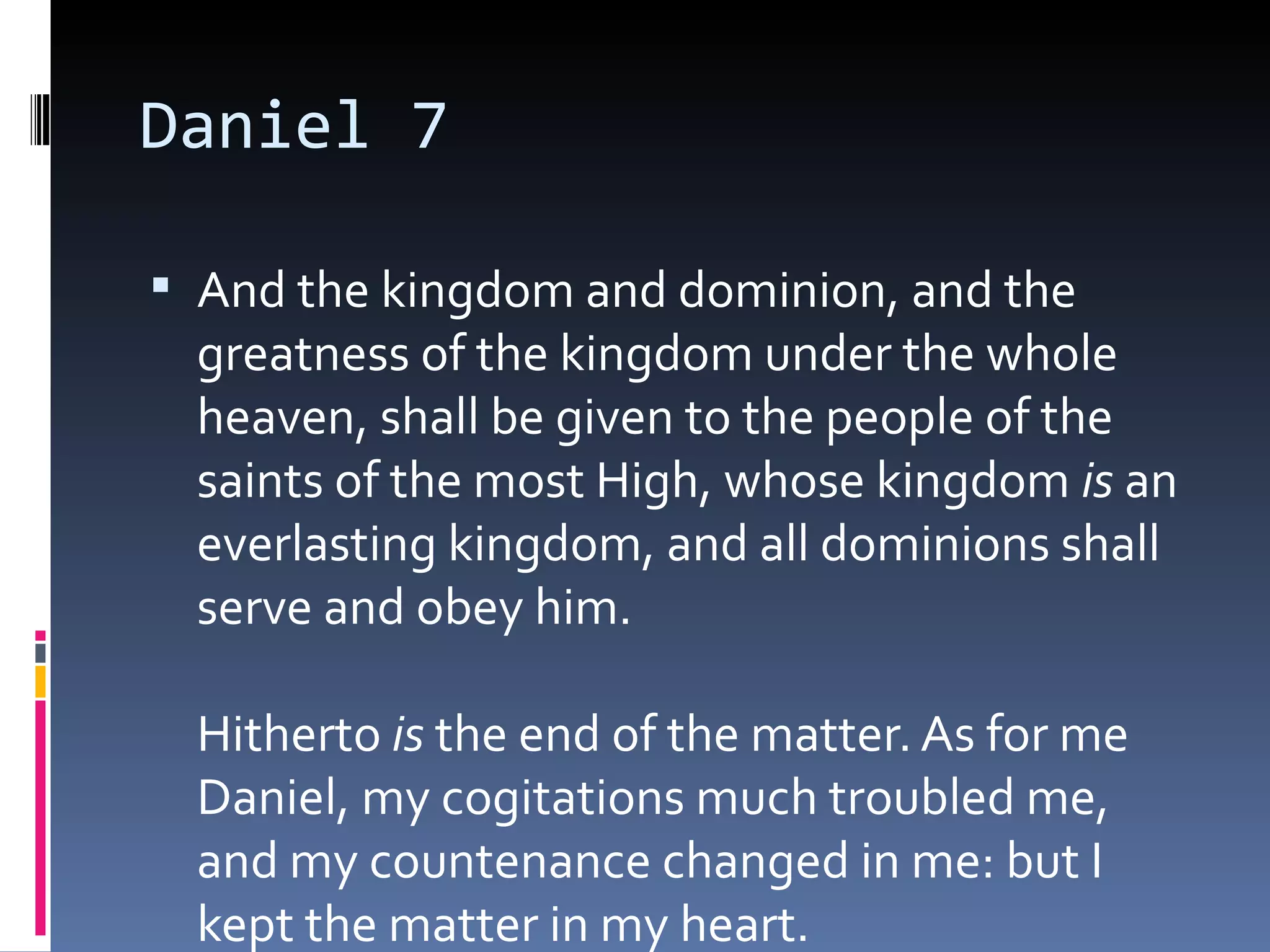 Daniel 7
 And the kingdom and dominion, and the
greatness of the kingdom under the whole
heaven, shall be given to the people of the
saints of the most High, whose kingdom is an
everlasting kingdom, and all dominions shall
serve and obey him. 
Hitherto is the end of the matter. As for me
Daniel, my cogitations much troubled me,
and my countenance changed in me: but I
kept the matter in my heart.
 