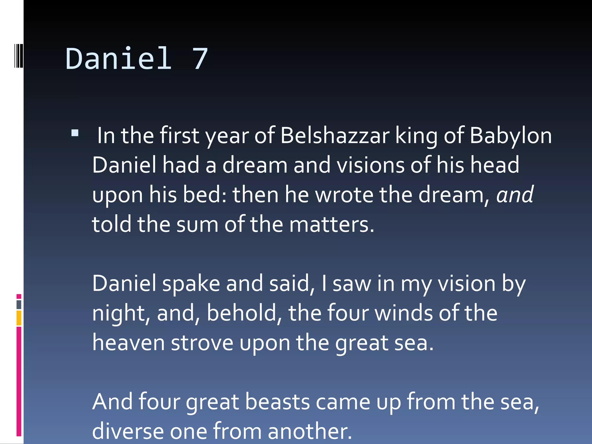 Daniel 7
  In the first year of Belshazzar king of Babylon
Daniel had a dream and visions of his head
upon his bed: then he wrote the dream, and
told the sum of the matters. 
Daniel spake and said, I saw in my vision by
night, and, behold, the four winds of the
heaven strove upon the great sea. 
And four great beasts came up from the sea,
diverse one from another. 
 