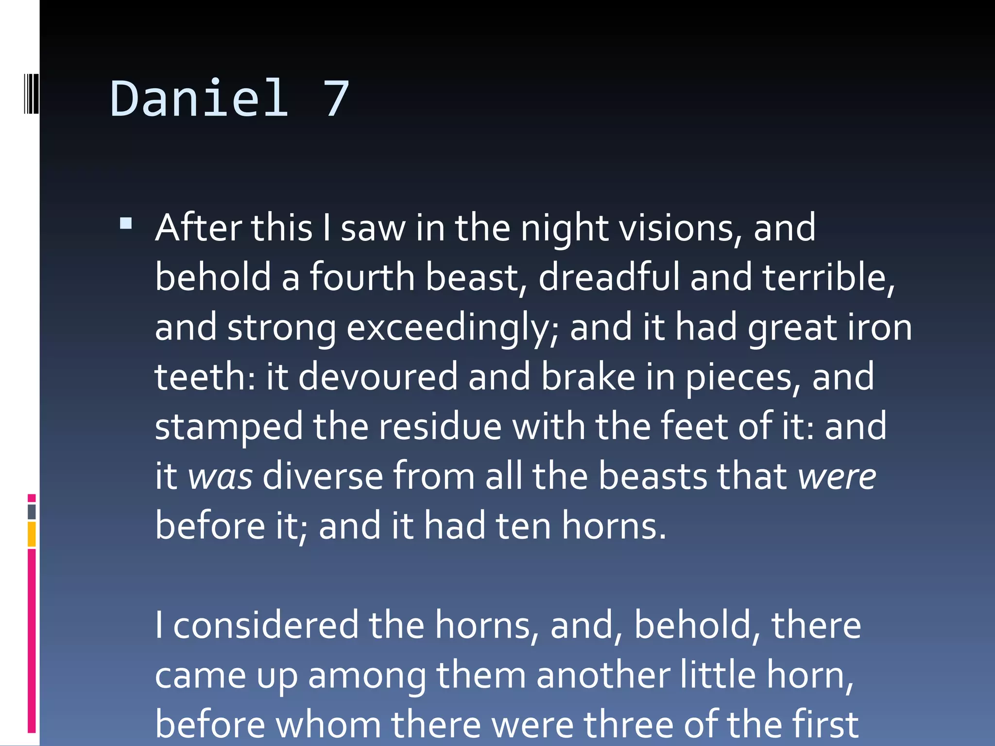 Daniel 7
 After this I saw in the night visions, and
behold a fourth beast, dreadful and terrible,
and strong exceedingly; and it had great iron
teeth: it devoured and brake in pieces, and
stamped the residue with the feet of it: and
it was diverse from all the beasts that were
before it; and it had ten horns. 
I considered the horns, and, behold, there
came up among them another little horn,
before whom there were three of the first
 