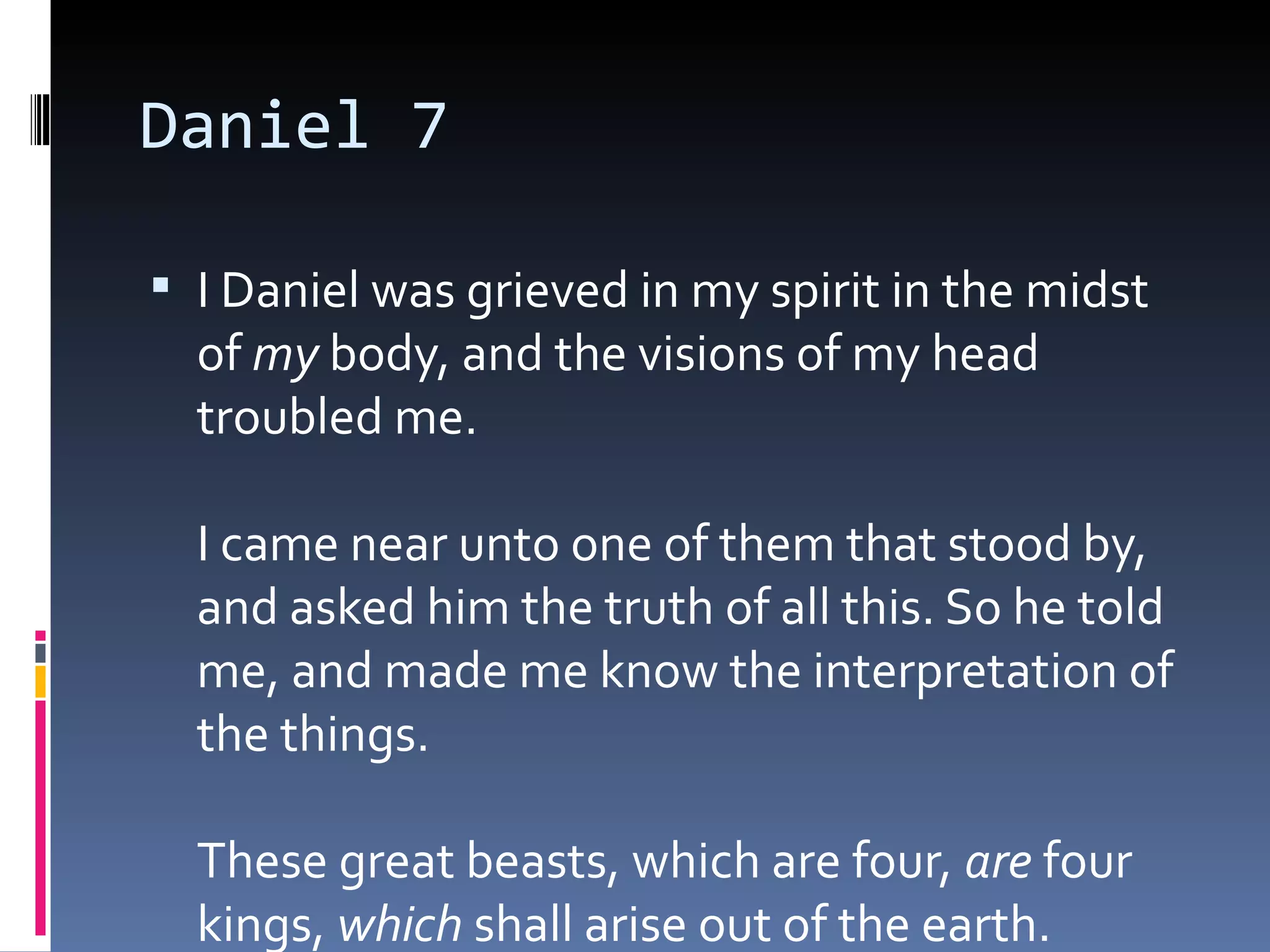 Daniel 7
 I Daniel was grieved in my spirit in the midst
of my body, and the visions of my head
troubled me. 
I came near unto one of them that stood by,
and asked him the truth of all this. So he told
me, and made me know the interpretation of
the things. 
These great beasts, which are four, are four
kings, which shall arise out of the earth. 
 
