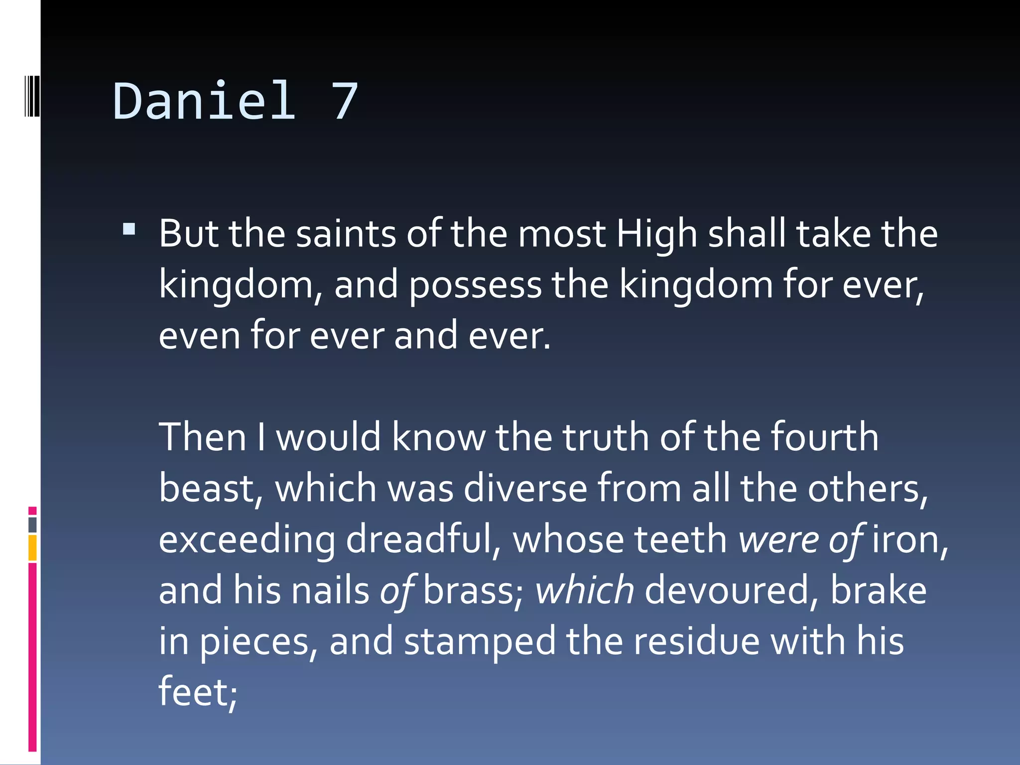 Daniel 7
 But the saints of the most High shall take the
kingdom, and possess the kingdom for ever,
even for ever and ever. 
Then I would know the truth of the fourth
beast, which was diverse from all the others,
exceeding dreadful, whose teeth were of iron,
and his nails of brass; which devoured, brake
in pieces, and stamped the residue with his
feet; 
 