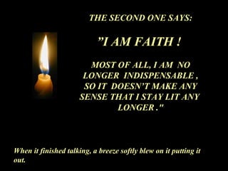 THE SECOND ONE SAYS:
”I AM FAITH !
MOST OF ALL, I AM NO
LONGER INDISPENSABLE ,
SO IT DOESN’T MAKE ANY
SENSE THAT I STAY LIT ANY
LONGER ."
When it finished talking, a breeze softly blew on it putting it
out.
 