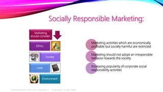 Socially Responsible Marketing:
Marketing
should consider:
Ethics
Society
Laws
Environment
Marketing activities which are economically
profitable but socially harmful are restricted
Marketing should not adopt an irresponsible
behavior towards the society
Increasing popularity of corporate social
responsibility activities
Compiled by author from source: projectguru.in Image Source: Google Images
 