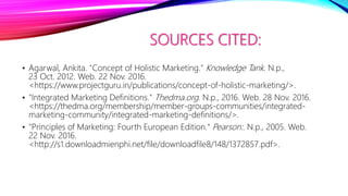 SOURCES CITED:
• Agarwal, Ankita. "Concept of Holistic Marketing." Knowledge Tank. N.p.,
23 Oct. 2012. Web. 22 Nov. 2016.
<https://www.projectguru.in/publications/concept-of-holistic-marketing/>.
• "Integrated Marketing Definitions." Thedma.org. N.p., 2016. Web. 28 Nov. 2016.
<https://thedma.org/membership/member-groups-communities/integrated-
marketing-community/integrated-marketing-definitions/>.
• "Principles of Marketing: Fourth European Edition." Pearson:. N.p., 2005. Web.
22 Nov. 2016.
<http://s1.downloadmienphi.net/file/downloadfile8/148/1372857.pdf>.
 
