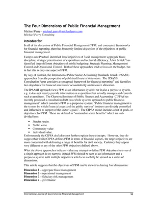 The Four Dimensions of Public Financial Management
Michael Parry - michael.parry@michaelparry.com
Michael Parry Consulting

Introduction
In all of the discussion of Public Financial Management (PFM) and conceptual frameworks
for financial reporting, there has been only limited discussion of the objectives of public
financial management.
Campos and Pradhani identified three objectives of fiscal management: aggregate fiscal
discipline; strategic prioritisation of expenditure and technical efficiency. Allen Schickii has
identified three different objectives of public budgeting: Strategic Planning; Management
Control and Operational Control. Both of these approaches tend to focus on the budget, but
in fact this is only one aspect of PFM.
By way of contrast, the International Public Sector Accounting Standards Board (IPSASB)
approaches from the perspective of published financial statements. The IPSASB
Consultation Paper considers a conceptual framework for financial reportingiii and identifies
two objectives for financial statements: accountability and resource allocation.
The IPSASB approach views PFM as an information system; but it also a purposive system,
e.g. it does not merely provide information on expenditure but actually manages and controls
such expenditure. The Chartered Institute of Public Finance and Accounting (CIPFA) has
recently produced a consultation draft on a whole systems approach to public financial
managementiv which considers PFM as a purposive system: “Public financial management is
the system by which financial aspects of the public services’ business are directly controlled
and influenced to support of the sector’s goals”. The CIPFA model includes a list of goals, or
objectives, for PFM. These are defined as “sustainable social benefits” which are sub-
divided into:
   • Funder results
   • Public value
   • Community value
   • Individual value.
Unfortunately the CIPFA draft does not further explain these concepts. However, they do
suggest that whilst CIPFA defines PFM in terms of financial aspects, the target objectives are
more concerned with delivering a range of benefits for civil society. Certainly they appear
very different to any of the other PFM objectives defined above.
What the above approaches indicate is that any attempt to define PFM objectives in terms of
a single approach is too narrow; instead PFM should be seen as an information and a
purposive system with multiple objectives which can usefully be viewed as a series of
dimensions.
This article suggests that the objectives of PFM can be viewed as having four dimensions:
Dimension 1 – aggregate fiscal management
Dimension 2 – operational management
Dimension 3 – fiduciary risk management
Dimension 4 – governance



International Journal of Governmental Financial Management                                         98
 