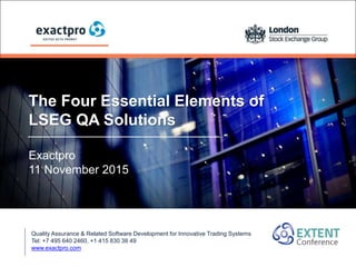 The Four Essential Elements of
LSEG QA Solutions
Exactpro
11 November 2015
Quality Assurance & Related Software Development for Innovative Trading Systems
Tel: +7 495 640 2460, +1 415 830 38 49
www.exactpro.com
 