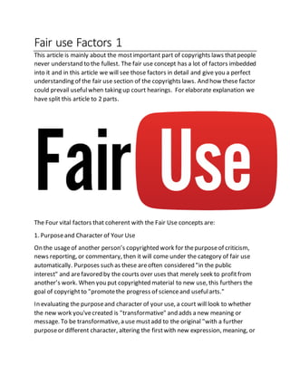 Fair use Factors 1
This article is mainly about the mostimportant part of copyrights laws thatpeople
never understand to the fullest. The fair use concept has a lot of factors imbedded
into it and in this article we will see those factors in detail and give you a perfect
understanding of the fair use section of the copyrights laws. And how these factor
could prevail usefulwhen taking up court hearings. For elaborate explanation we
have split this article to 2 parts.
The Four vital factors that coherent with the Fair Use concepts are:
1. Purposeand Character of Your Use
On the usageof another person’s copyrighted work for thepurposeof criticism,
news reporting, or commentary, then it will come under the category of fair use
automatically. Purposes such as these areoften considered "in the public
interest" and arefavored by the courts over uses that merely seek to profitfrom
another’s work. When you put copyrighted material to new use, this furthers the
goal of copyrightto "promotethe progress of scienceand usefularts."
In evaluating the purposeand character of your use, a court will look to whether
the new work you'vecreated is "transformative" and adds a new meaning or
message. To be transformative, a use mustadd to the original "with a further
purposeor different character, altering the firstwith new expression, meaning, or
 