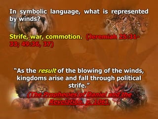 In symbolic language, what is represented
by winds?
Strife, war, commotion. (Jeremiah 25:31-
33; 49:36, 37)
“As the result of the blowing of the winds,
kingdoms arise and fall through political
strife.”
(The Prophecies of Daniel and the
Revelation, p. 106).
 