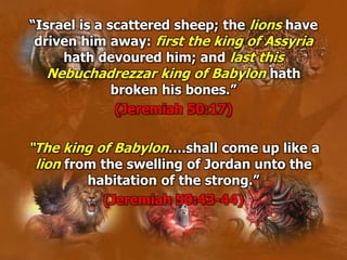 “Israel is a scattered sheep; the lions have
driven him away: first the king of Assyria
hath devoured him; and last this
Nebuchadrezzar king of Babylon hath
broken his bones.”
(Jeremiah 50:17)
“The king of Babylon….shall come up like a
lion from the swelling of Jordan unto the
habitation of the strong.”
(Jeremiah 50:43-44)
 