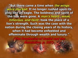 “But there came a time when the wings
were plucked. It no longer rushed upon its
prey like an eagle. The boldness and spirit of
the lion were gone. A man's heart--weak,
timorous, and faint--took the place of a
lion's strength. Such was the case with the
nation during the closing years of its history,
when it had become enfeebled and
effeminate through wealth and luxury.”
(The Prophecies of Daniel and the
Revelation, p. 107).
 
