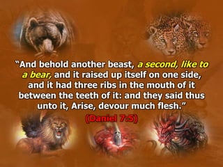 “And behold another beast, a second, like to
a bear, and it raised up itself on one side,
and it had three ribs in the mouth of it
between the teeth of it: and they said thus
unto it, Arise, devour much flesh.”
(Daniel 7:5)
 