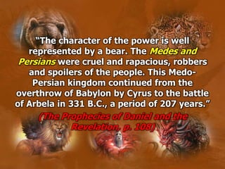 “The character of the power is well
represented by a bear. The Medes and
Persians were cruel and rapacious, robbers
and spoilers of the people. This Medo-
Persian kingdom continued from the
overthrow of Babylon by Cyrus to the battle
of Arbela in 331 B.C., a period of 207 years.”
(The Prophecies of Daniel and the
Revelation, p. 108)
 