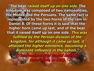 “The bear raised itself up on one side. The
kingdom was composed of two nationalities,
the Medes and the Persians. The same fact is
represented by the two horns of the ram in
Daniel 8. Of these horns it is said that the
higher horn came up last, and of the bear
that it raised itself up on one side. This was
fulfilled by the Persian division of the
kingdom, for although it came up last, it
attained the higher eminence, becoming a
dominant influence in the nation.”
(The Prophecies of Daniel and the
Revelation, p. 108)
 