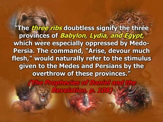 “The three ribs doubtless signify the three
provinces of Babylon, Lydia, and Egypt,
which were especially oppressed by Medo-
Persia. The command, "Arise, devour much
flesh," would naturally refer to the stimulus
given to the Medes and Persians by the
overthrow of these provinces.”
(The Prophecies of Daniel and the
Revelation, p. 108)
 