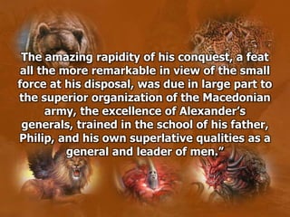 The amazing rapidity of his conquest, a feat
all the more remarkable in view of the small
force at his disposal, was due in large part to
the superior organization of the Macedonian
army, the excellence of Alexander’s
generals, trained in the school of his father,
Philip, and his own superlative qualities as a
general and leader of men.”
 