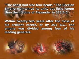 “The beast had also four heads.” The Grecian
Empire maintained its unity but little longer
than the lifetime of Alexander in 323 B.C.
Within twenty-two years after the close of
his brilliant career, or by 301 B.C., the
empire was divided among four of his
leading generals.
 