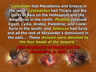 “Cassander had Macedonia and Greece in
the west; Lysimachus had Thrace and the
parts of Asia on the Hellespont and the
Bosphorus in the north; Ptolemy received
Egypt, Lydia, Arabia, Palestine, and Coele-
Syria in the south; and Seleucus had Syria
and all the rest of Alexander's dominions in
the east.… These division were denoted by
the four heads of the leopard.”
(The Prophecies of Daniel and the
Revelation, p. 109)
 