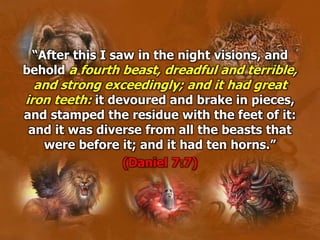 “After this I saw in the night visions, and
behold a fourth beast, dreadful and terrible,
and strong exceedingly; and it had great
iron teeth: it devoured and brake in pieces,
and stamped the residue with the feet of it:
and it was diverse from all the beasts that
were before it; and it had ten horns.”
(Daniel 7:7)
 